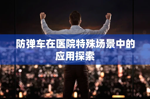 防弹车在医院特殊场景中的应用探索