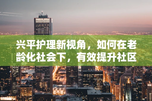 兴平护理新视角，如何在老龄化社会下，有效提升社区老年人的健康管理意识？