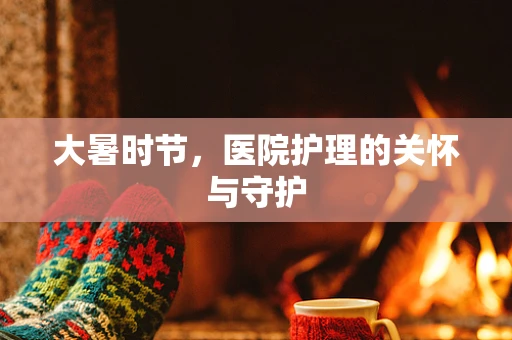 大暑时节，医院护理的关怀与守护