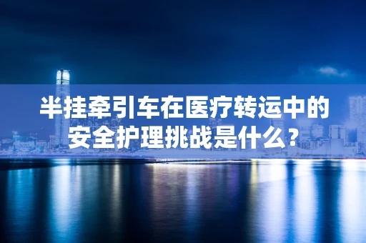 半挂牵引车在医疗转运中的安全护理挑战是什么？