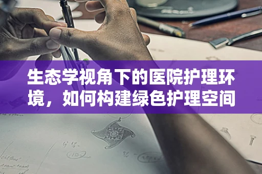 生态学视角下的医院护理环境，如何构建绿色护理空间？