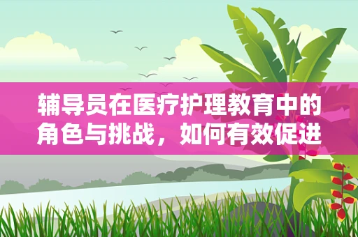 辅导员在医疗护理教育中的角色与挑战，如何有效促进学生学习与成长？