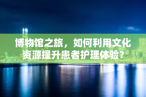 博物馆之旅，如何利用文化资源提升患者护理体验？