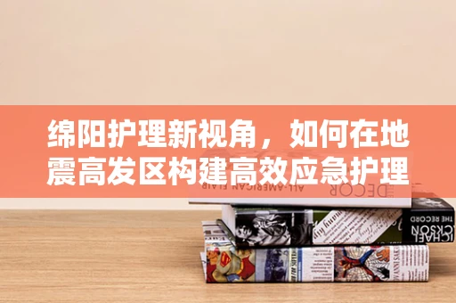 绵阳护理新视角，如何在地震高发区构建高效应急护理体系？