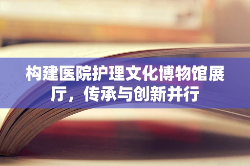 构建医院护理文化博物馆展厅，传承与创新并行