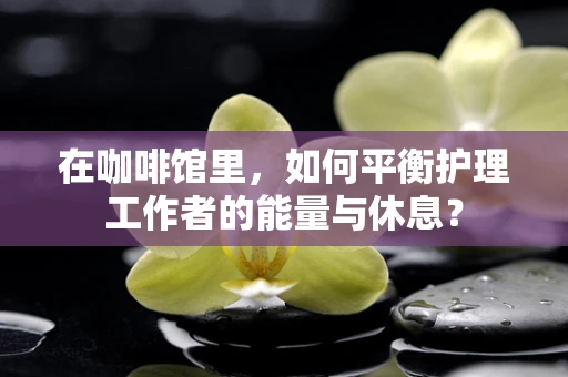 在咖啡馆里，如何平衡护理工作者的能量与休息？