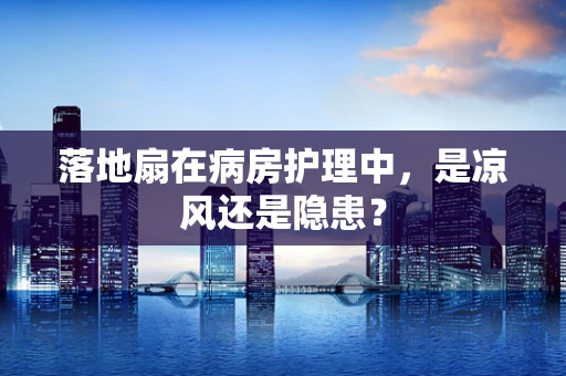 落地扇在病房护理中，是凉风还是隐患？