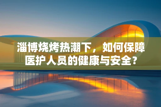 淄博烧烤热潮下，如何保障医护人员的健康与安全？