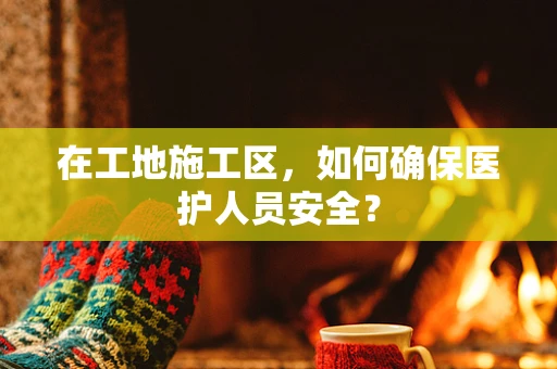 在工地施工区，如何确保医护人员安全？