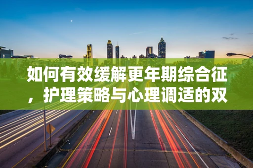 如何有效缓解更年期综合征，护理策略与心理调适的双重路径