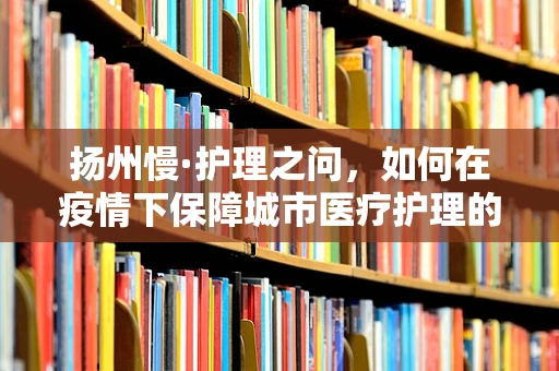 扬州慢·护理之问，如何在疫情下保障城市医疗护理的‘扬州温度’？
