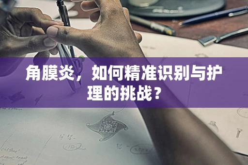角膜炎，如何精准识别与护理的挑战？