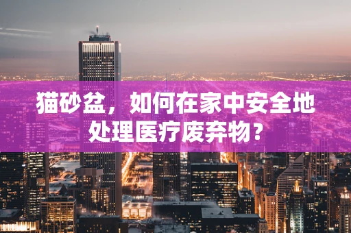猫砂盆，如何在家中安全地处理医疗废弃物？