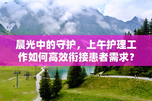 晨光中的守护，上午护理工作如何高效衔接患者需求？