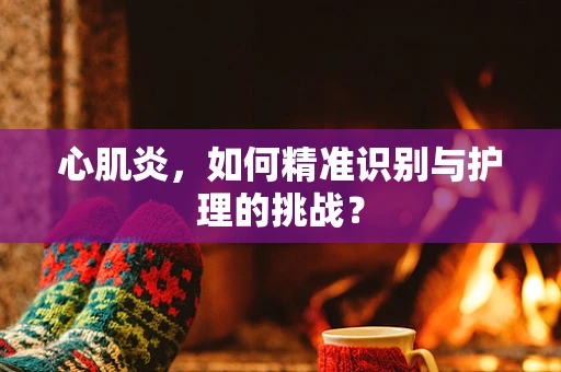 心肌炎，如何精准识别与护理的挑战？