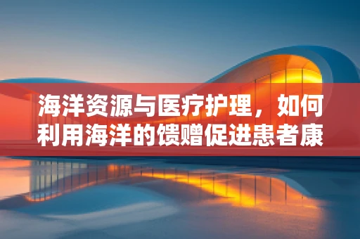 海洋资源与医疗护理，如何利用海洋的馈赠促进患者康复？