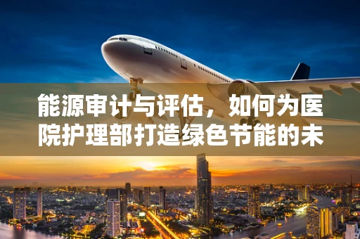 能源审计与评估，如何为医院护理部打造绿色节能的未来？
