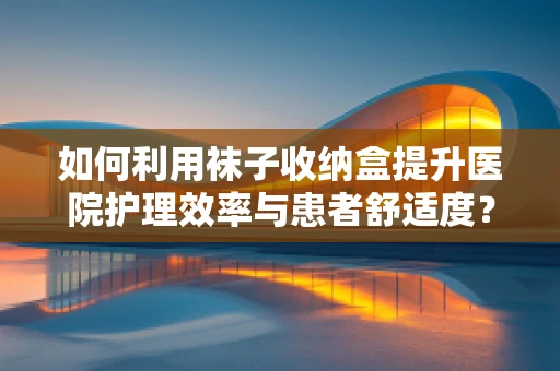 如何利用袜子收纳盒提升医院护理效率与患者舒适度？