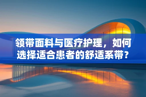 领带面料与医疗护理，如何选择适合患者的舒适系带？