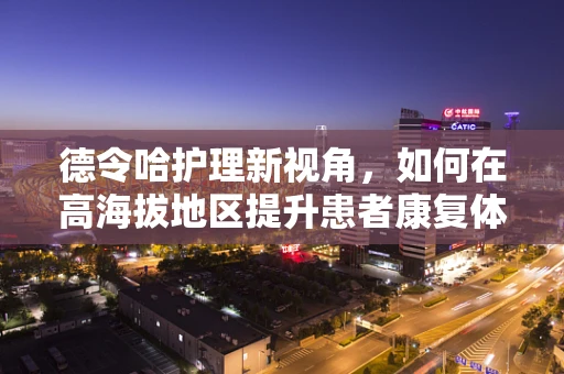 德令哈护理新视角，如何在高海拔地区提升患者康复体验？