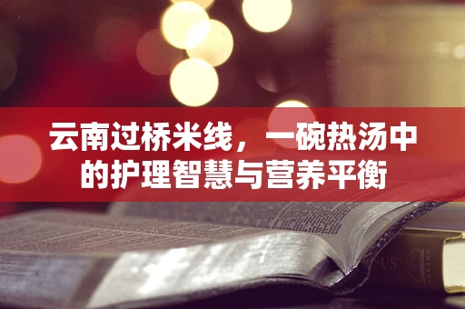 云南过桥米线，一碗热汤中的护理智慧与营养平衡