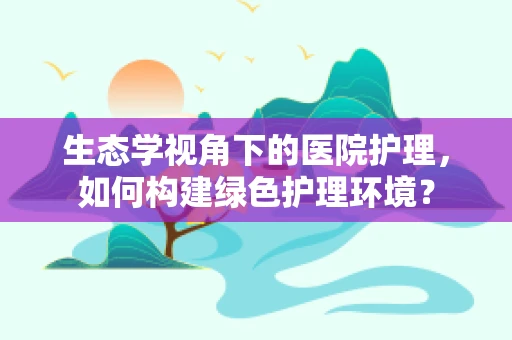 生态学视角下的医院护理，如何构建绿色护理环境？