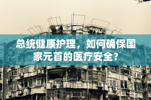 总统健康护理，如何确保国家元首的医疗安全？
