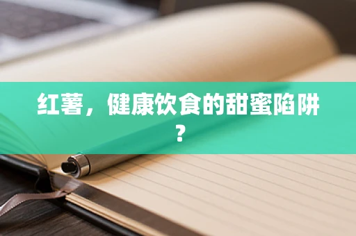 红薯，健康饮食的甜蜜陷阱？
