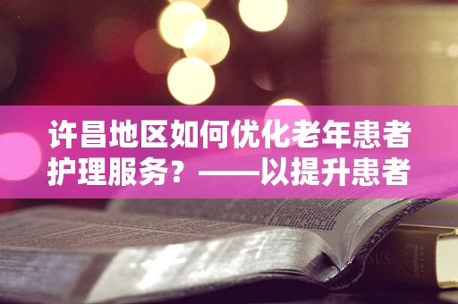 许昌地区如何优化老年患者护理服务？——以提升患者满意度与生活质量为核心