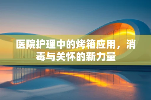 医院护理中的烤箱应用，消毒与关怀的新力量