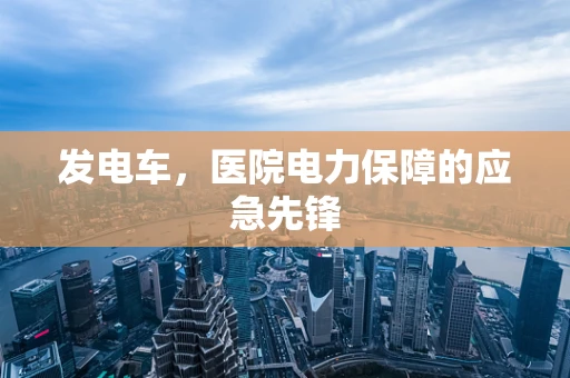 发电车，医院电力保障的应急先锋