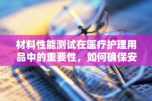 材料性能测试在医疗护理用品中的重要性，如何确保安全与效能？