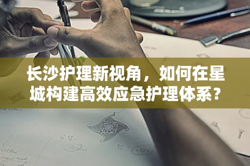 长沙护理新视角，如何在星城构建高效应急护理体系？