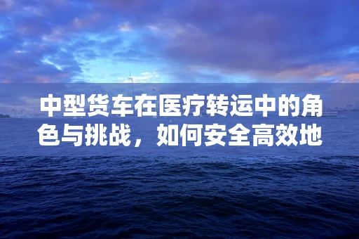 中型货车在医疗转运中的角色与挑战，如何安全高效地利用？