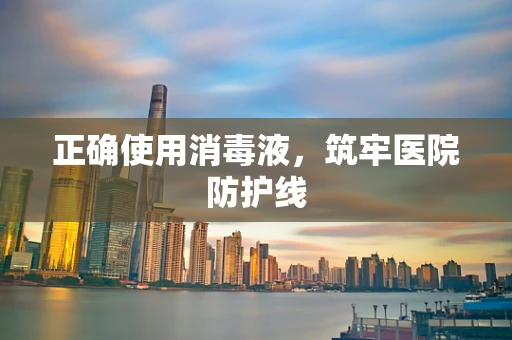 正确使用消毒液，筑牢医院防护线