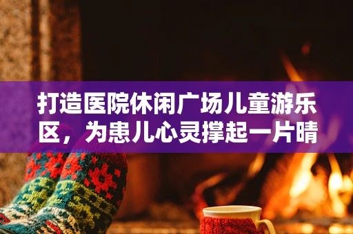 打造医院休闲广场儿童游乐区，为患儿心灵撑起一片晴空