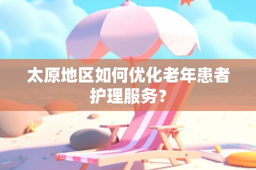 太原地区如何优化老年患者护理服务？