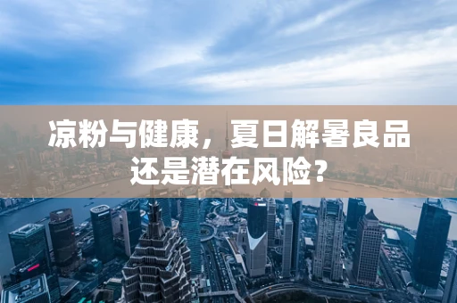 凉粉与健康，夏日解暑良品还是潜在风险？