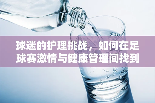 球迷的护理挑战，如何在足球赛激情与健康管理间找到平衡？