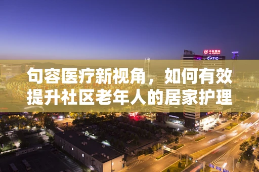句容医疗新视角，如何有效提升社区老年人的居家护理服务？