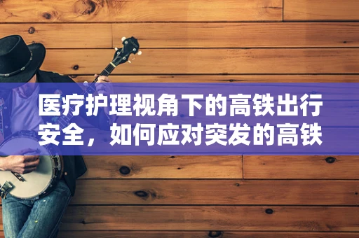 医疗护理视角下的高铁出行安全，如何应对突发的高铁晕动症情况？