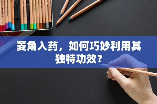 菱角入药，如何巧妙利用其独特功效？