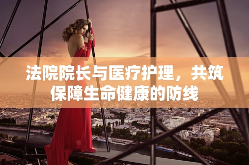 法院院长与医疗护理，共筑保障生命健康的防线