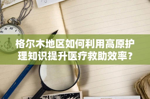 格尔木地区如何利用高原护理知识提升医疗救助效率？