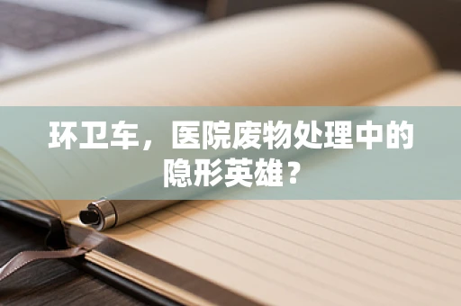 环卫车，医院废物处理中的隐形英雄？