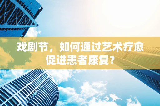 戏剧节，如何通过艺术疗愈促进患者康复？