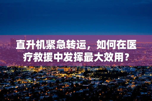 直升机紧急转运，如何在医疗救援中发挥最大效用？