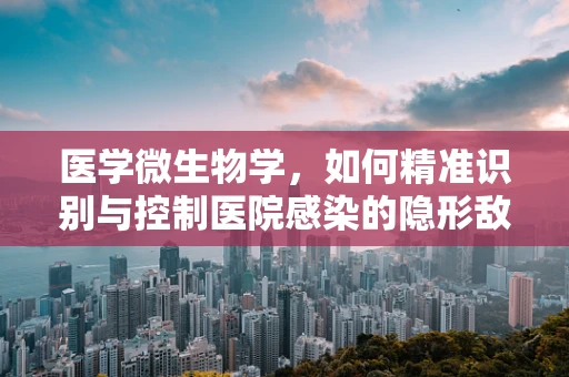 医学微生物学，如何精准识别与控制医院感染的隐形敌人？