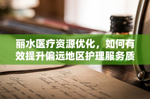 丽水医疗资源优化，如何有效提升偏远地区护理服务质量？