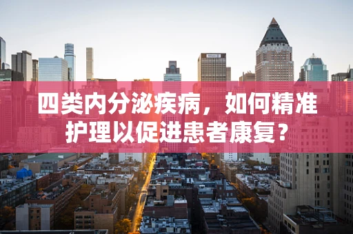 四类内分泌疾病，如何精准护理以促进患者康复？